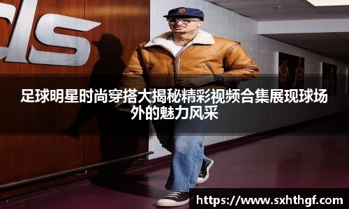 足球明星时尚穿搭大揭秘精彩视频合集展现球场外的魅力风采